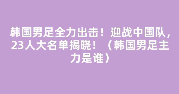 韩国男足全力出击！迎战中国队，23人大名单揭晓！（韩国男足主力是谁）