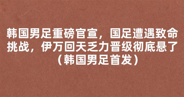 韩国男足重磅官宣，国足遭遇致命挑战，伊万回天乏力晋级彻底悬了（韩国男足首发）