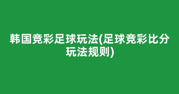 韩国竞彩足球玩法(足球竞彩比分玩法规则)