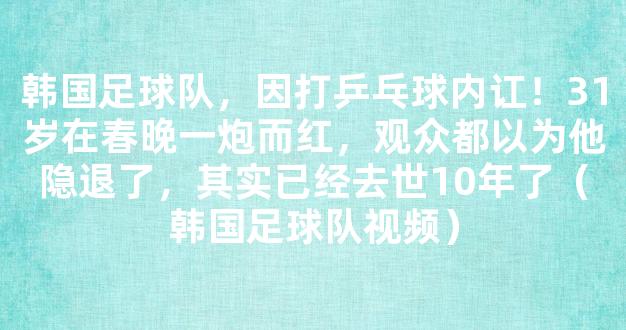 韩国足球队，因打乒乓球内讧！31岁在春晚一炮而红，观众都以为他隐退了，其实已经去世10年了（韩国足球队视频）