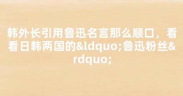 韩外长引用鲁迅名言那么顺口，看看日韩两国的“鲁迅粉丝”