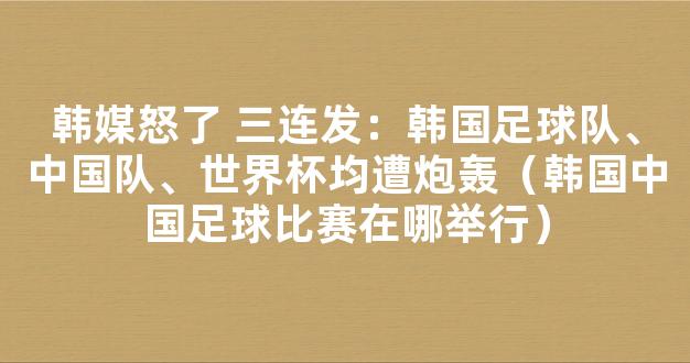 韩媒怒了 三连发：韩国足球队、中国队、世界杯均遭炮轰（韩国中国足球比赛在哪举行）