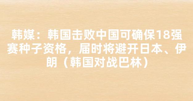 韩媒：韩国击败中国可确保18强赛种子资格，届时将避开日本、伊朗（韩国对战巴林）