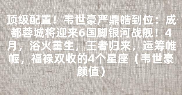 顶级配置！韦世豪严鼎皓到位：成都蓉城将迎来6国脚银河战舰！4月，浴火重生，王者归来，运筹帷幄，福禄双收的4个星座（韦世豪颜值）