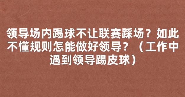 领导场内踢球不让联赛踩场？如此不懂规则怎能做好领导？（工作中遇到领导踢皮球）