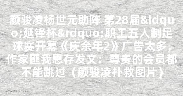 颜骏凌杨世元助阵 第28届“延锋杯”职工五人制足球赛开幕《庆余年2》广告太多，作家匪我思存发文：尊贵的会员都不能跳过（颜骏凌扑救图片）