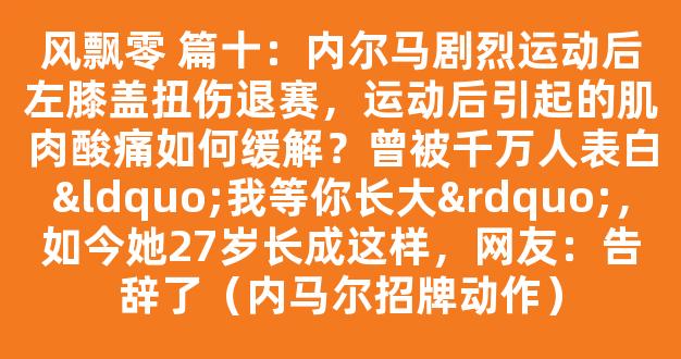 风飘零 篇十：内尔马剧烈运动后左膝盖扭伤退赛，运动后引起的肌肉酸痛如何缓解？曾被千万人表白“我等你长大”，如今她27岁长成这样，网友：告辞了（内马尔招牌动作）