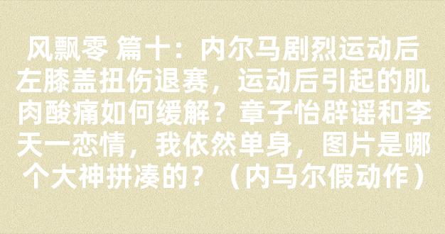 风飘零 篇十：内尔马剧烈运动后左膝盖扭伤退赛，运动后引起的肌肉酸痛如何缓解？章子怡辟谣和李天一恋情，我依然单身，图片是哪个大神拼凑的？（内马尔假动作）