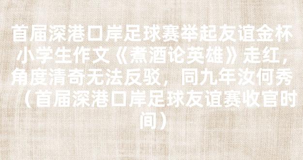 首届深港口岸足球赛举起友谊金杯小学生作文《煮酒论英雄》走红，角度清奇无法反驳，同九年汝何秀（首届深港口岸足球友谊赛收官时间）