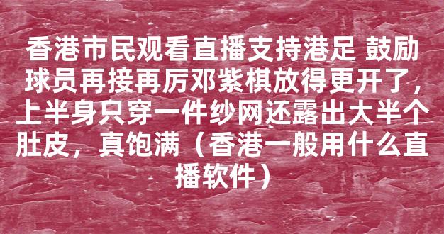 香港市民观看直播支持港足 鼓励球员再接再厉邓紫棋放得更开了，上半身只穿一件纱网还露出大半个肚皮，真饱满（香港一般用什么直播软件）