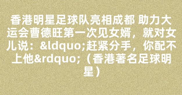 香港明星足球队亮相成都 助力大运会曹德旺第一次见女婿，就对女儿说：“赶紧分手，你配不上他”（香港著名足球明星）