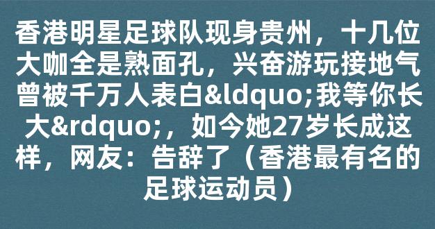 香港明星足球队现身贵州，十几位大咖全是熟面孔，兴奋游玩接地气曾被千万人表白“我等你长大”，如今她27岁长成这样，网友：告辞了（香港最有名的足球运动员）