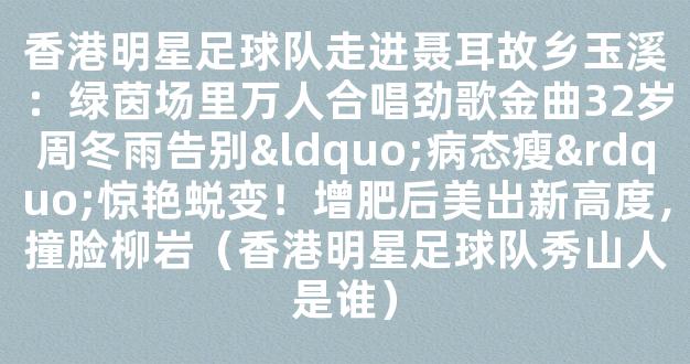 香港明星足球队走进聂耳故乡玉溪：绿茵场里万人合唱劲歌金曲32岁周冬雨告别“病态瘦”惊艳蜕变！增肥后美出新高度，撞脸柳岩（香港明星足球队秀山人是谁）