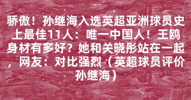 骄傲！孙继海入选英超亚洲球员史上最佳11人：唯一中国人！王鸥身材有多好？她和关晓彤站在一起，网友：对比强烈（英超球员评价孙继海）