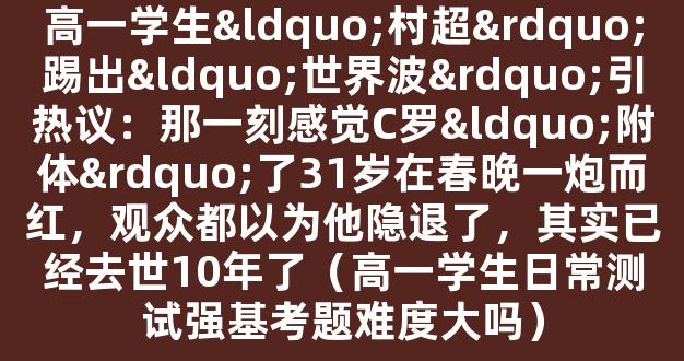 高一学生“村超”踢出“世界波”引热议：那一刻感觉C罗“附体”了31岁在春晚一炮而红，观众都以为他隐退了，其实已经去世10年了（高一学生日常测试强基考题难度大吗）