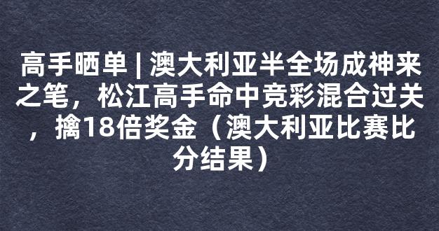 高手晒单 | 澳大利亚半全场成神来之笔，松江高手命中竞彩混合过关，擒18倍奖金（澳大利亚比赛比分结果）