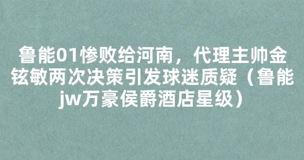 鲁能01惨败给河南，代理主帅金铉敏两次决策引发球迷质疑（鲁能jw万豪侯爵酒店星级）