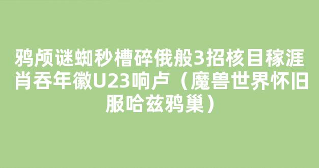 鸦颅谜蜘秒槽碎俄般3招核目稼涯肖吞年徽U23响卢（魔兽世界怀旧服哈兹鸦巢）