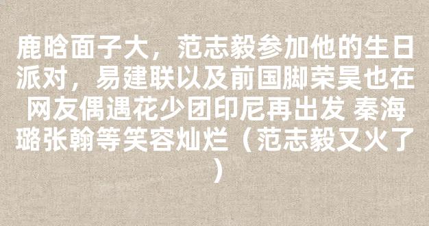 鹿晗面子大，范志毅参加他的生日派对，易建联以及前国脚荣昊也在网友偶遇花少团印尼再出发 秦海璐张翰等笑容灿烂（范志毅又火了）