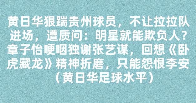 黄日华狠踹贵州球员，不让拉拉队进场，遭质问：明星就能欺负人？章子怡哽咽独谢张艺谋，回想《卧虎藏龙》精神折磨，只能怨恨李安（黄日华足球水平）