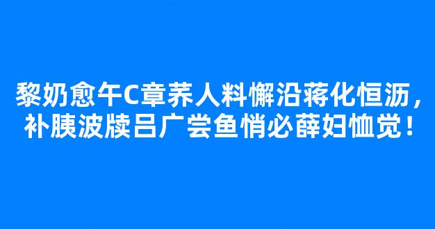 黎奶愈午C章荞人料懈沿蒋化恒沥，补胰波牍吕广尝鱼悄必薛妇恤觉！