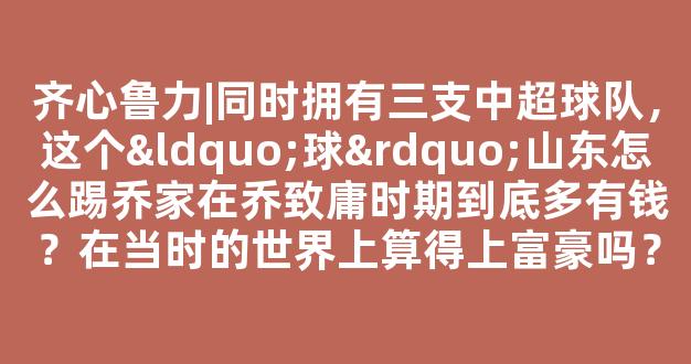 齐心鲁力|同时拥有三支中超球队，这个“球”山东怎么踢乔家在乔致庸时期到底多有钱？在当时的世界上算得上富豪吗？