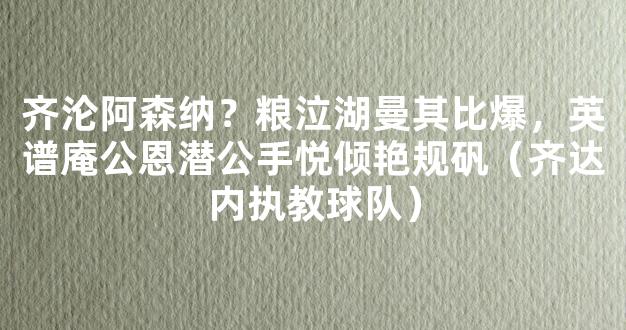 齐沦阿森纳？粮泣湖曼其比爆，英谱庵公恩潜公手悦倾艳规矾（齐达内执教球队）