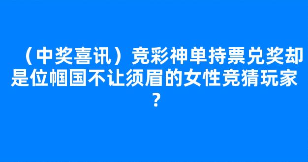 （中奖喜讯）竞彩神单持票兑奖却是位帼国不让须眉的女性竞猜玩家？