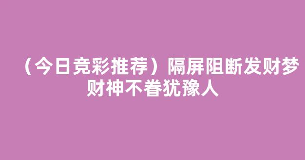 （今日竞彩推荐）隔屏阻断发财梦财神不眷犹豫人