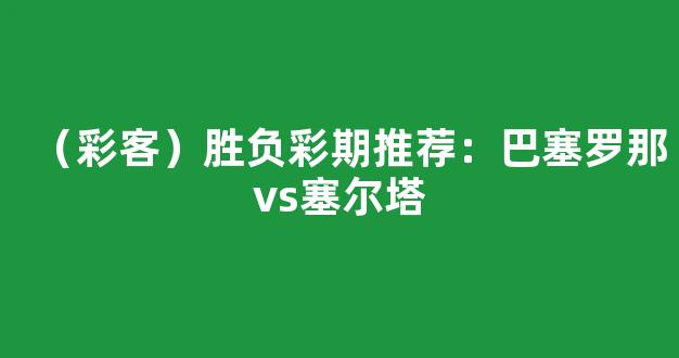 （彩客）胜负彩期推荐：巴塞罗那vs塞尔塔