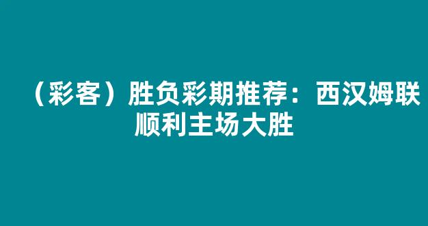 （彩客）胜负彩期推荐：西汉姆联顺利主场大胜