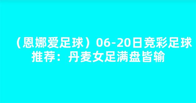 （恩娜爱足球）06-20日竞彩足球推荐：丹麦女足满盘皆输