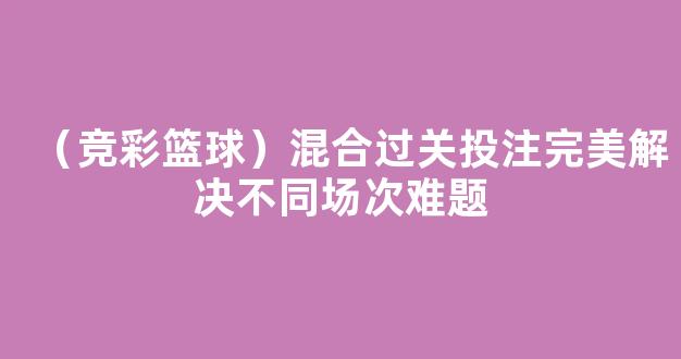 （竞彩篮球）混合过关投注完美解决不同场次难题