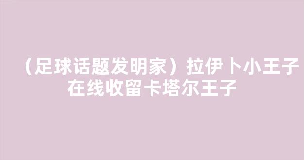 （足球话题发明家）拉伊卜小王子在线收留卡塔尔王子