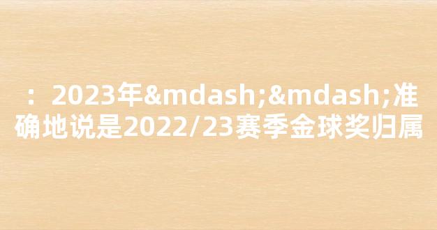 ：2023年——准确地说是2022/23赛季金球奖归属