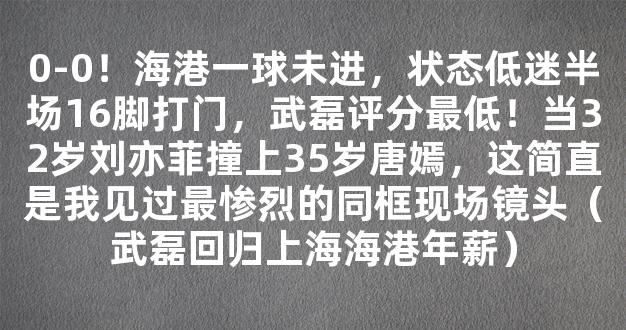 0-0！海港一球未进，状态低迷半场16脚打门，武磊评分最低！当32岁刘亦菲撞上35岁唐嫣，这简直是我见过最惨烈的同框现场镜头（武磊回归上海海港年薪）