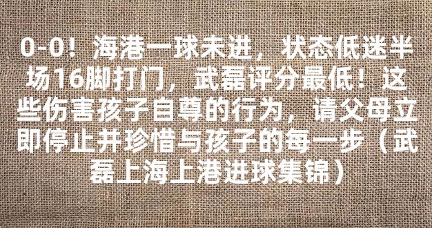 0-0！海港一球未进，状态低迷半场16脚打门，武磊评分最低！这些伤害孩子自尊的行为，请父母立即停止并珍惜与孩子的每一步（武磊上海上港进球集锦）