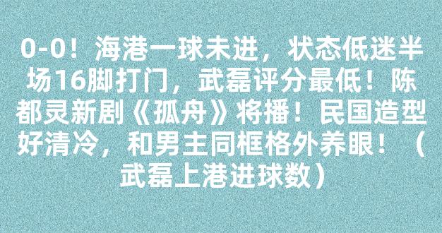 0-0！海港一球未进，状态低迷半场16脚打门，武磊评分最低！陈都灵新剧《孤舟》将播！民国造型好清冷，和男主同框格外养眼！（武磊上港进球数）