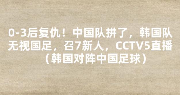 0-3后复仇！中国队拼了，韩国队无视国足，召7新人，CCTV5直播（韩国对阵中国足球）