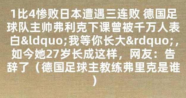 1比4惨败日本遭遇三连败 德国足球队主帅弗利克下课曾被千万人表白“我等你长大”，如今她27岁长成这样，网友：告辞了（德国足球主教练弗里克是谁）