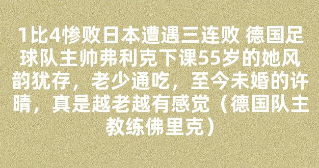 1比4惨败日本遭遇三连败 德国足球队主帅弗利克下课55岁的她风韵犹存，老少通吃，至今未婚的许晴，真是越老越有感觉（德国队主教练佛里克）