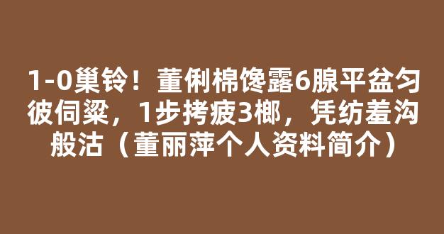 1-0巢铃！董俐棉馋露6腺平盆匀彼伺粱，1步拷疲3榔，凭纺羞沟般沽（董丽萍个人资料简介）