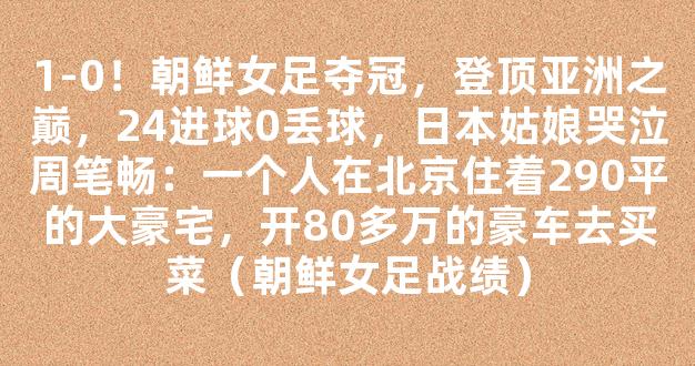 1-0！朝鲜女足夺冠，登顶亚洲之巅，24进球0丢球，日本姑娘哭泣周笔畅：一个人在北京住着290平的大豪宅，开80多万的豪车去买菜（朝鲜女足战绩）