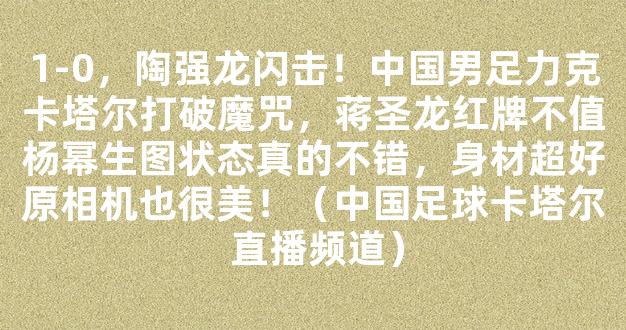 1-0，陶强龙闪击！中国男足力克卡塔尔打破魔咒，蒋圣龙红牌不值杨幂生图状态真的不错，身材超好原相机也很美！（中国足球卡塔尔 直播频道）