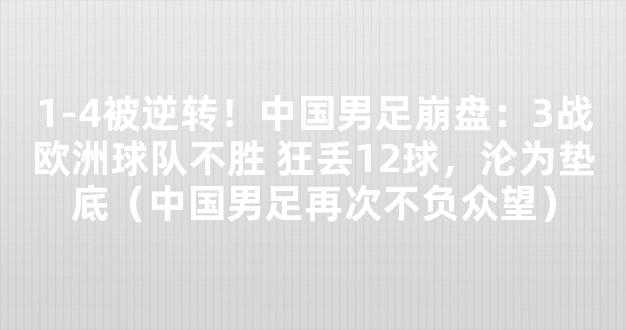 1-4被逆转！中国男足崩盘：3战欧洲球队不胜 狂丢12球，沦为垫底（中国男足再次不负众望）