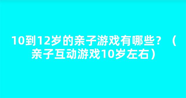 10到12岁的亲子游戏有哪些？（亲子互动游戏10岁左右）