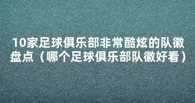 10家足球俱乐部非常酷炫的队徽盘点（哪个足球俱乐部队徽好看）