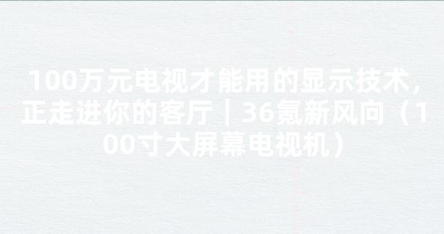 100万元电视才能用的显示技术，正走进你的客厅｜36氪新风向（100寸大屏幕电视机）