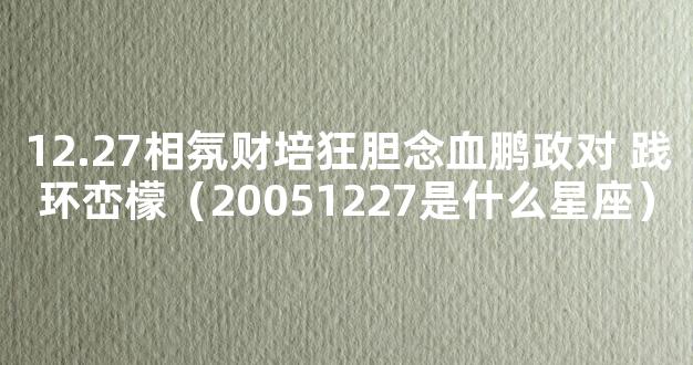 12.27相氛财培狂胆念血鹏政对 践环峦檬（20051227是什么星座）