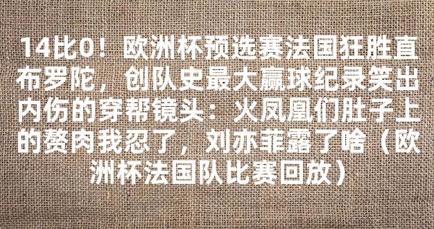 14比0！欧洲杯预选赛法国狂胜直布罗陀，创队史最大赢球纪录笑出内伤的穿帮镜头：火凤凰们肚子上的赘肉我忍了，刘亦菲露了啥（欧洲杯法国队比赛回放）